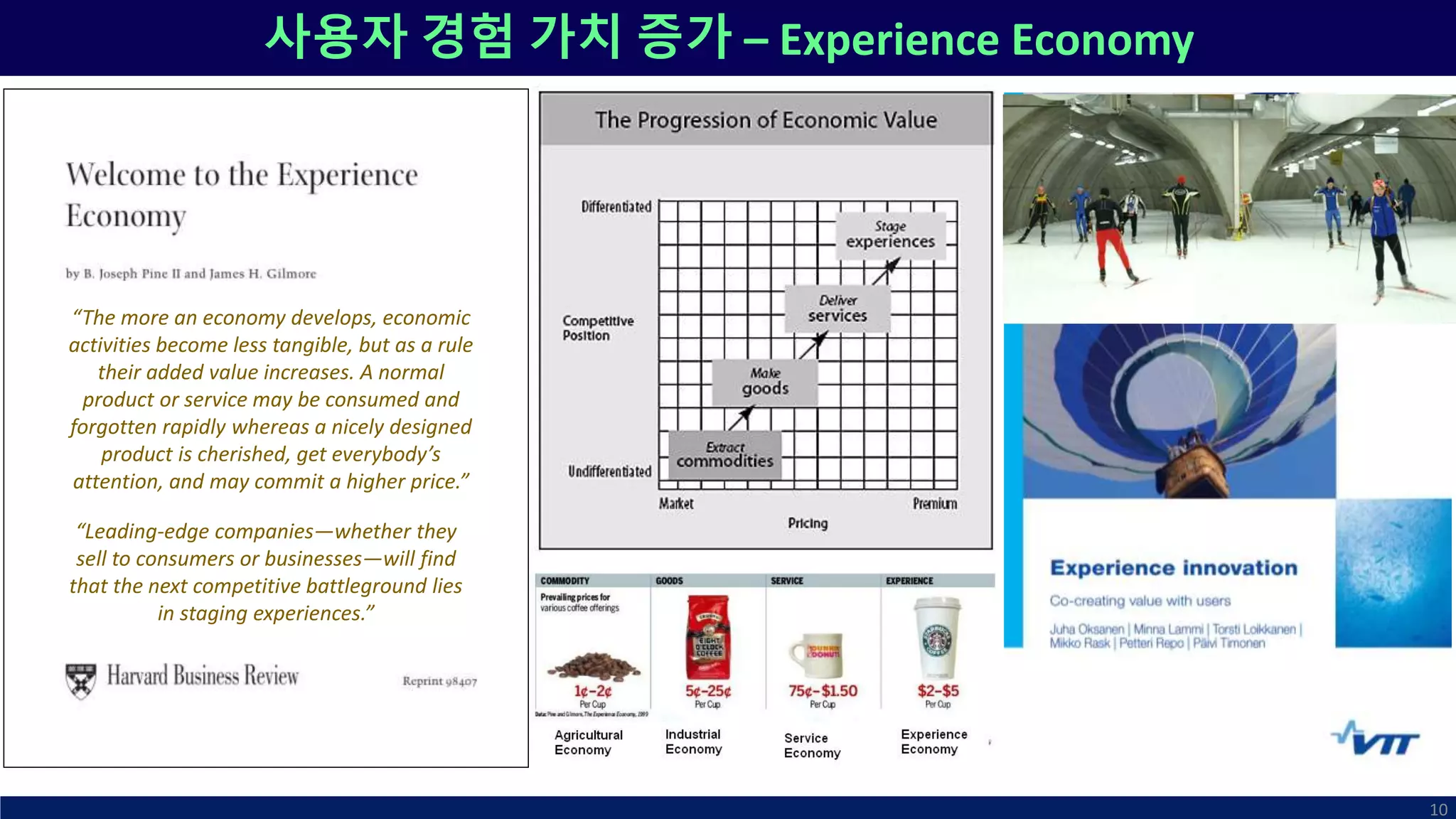 사용자 경험 가치 증가 – Experience Economy
10
“Leading-edge companies—whether they
sell to consumers or businesses—will find
that the next competitive battleground lies
in staging experiences.”
“The more an economy develops, economic
activities become less tangible, but as a rule
their added value increases. A normal
product or service may be consumed and
forgotten rapidly whereas a nicely designed
product is cherished, get everybody’s
attention, and may commit a higher price.”
 