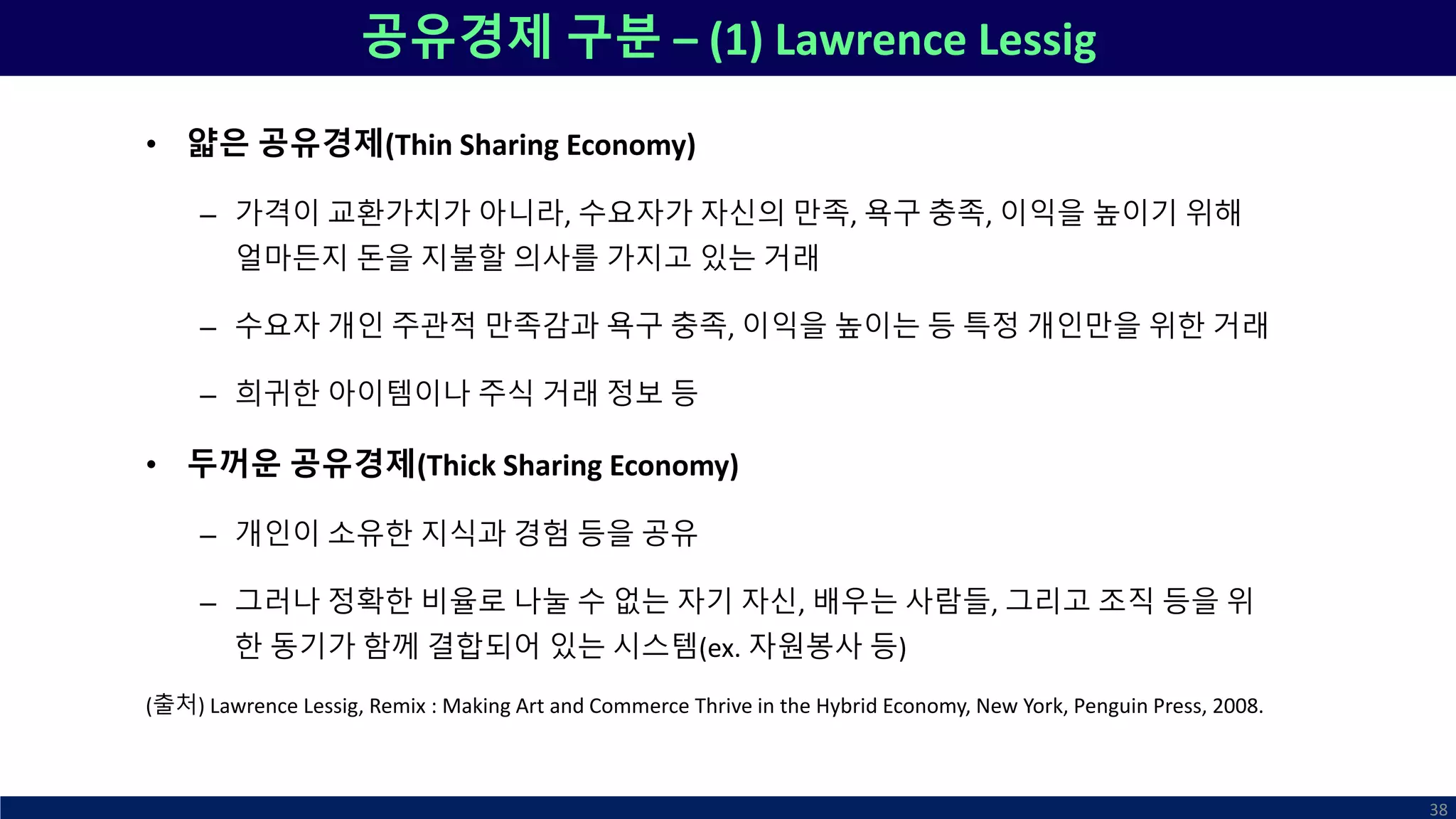 공유경제 구분 – (1) Lawrence Lessig
• 얇은 공유경제(Thin Sharing Economy)
– 가격이 교환가치가 아니라, 수요자가 자신의 만족, 욕구 충족, 이익을 높이기 위해
얼마든지 돈을 지불할 의사를 가지고 있는 거래
– 수요자 개인 주관적 만족감과 욕구 충족, 이익을 높이는 등 특정 개인만을 위한 거래
– 희귀한 아이템이나 주식 거래 정보 등
• 두꺼운 공유경제(Thick Sharing Economy)
– 개인이 소유한 지식과 경험 등을 공유
– 그러나 정확한 비율로 나눌 수 없는 자기 자신, 배우는 사람들, 그리고 조직 등을 위
한 동기가 함께 결합되어 있는 시스템(ex. 자원봉사 등)
(출처) Lawrence Lessig, Remix : Making Art and Commerce Thrive in the Hybrid Economy, New York, Penguin Press, 2008.
38
 