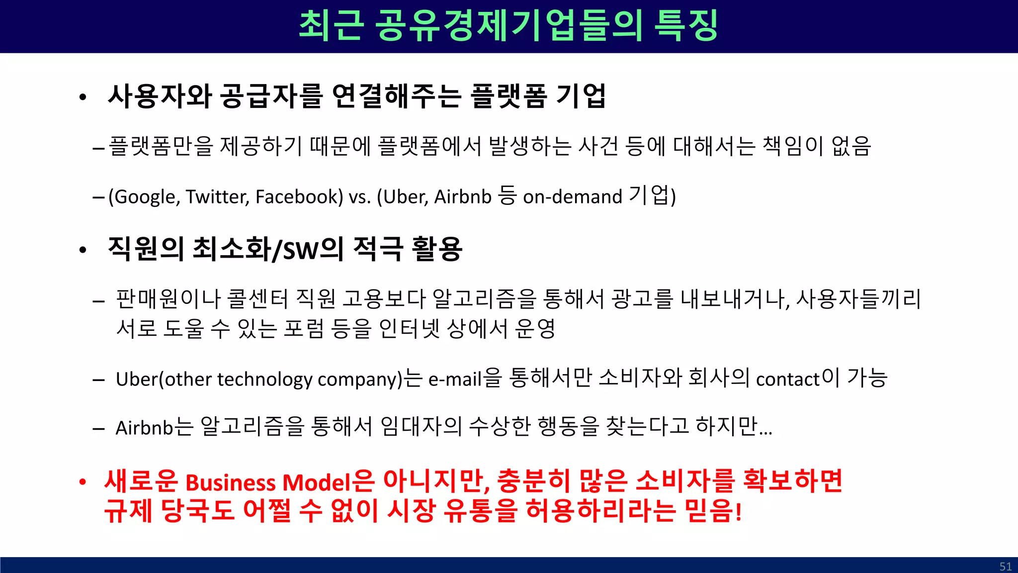 최근 공유경제기업들의 특징
• 사용자와 공급자를 연결해주는 플랫폼 기업
– 플랫폼만을 제공하기 때문에 플랫폼에서 발생하는 사건 등에 대해서는 책임이 없음
– (Google, Twitter, Facebook) vs. (Uber, Airbnb 등 on-demand 기업)
• 직원의 최소화/SW의 적극 활용
– 판매원이나 콜센터 직원 고용보다 알고리즘을 통해서 광고를 내보내거나, 사용자들끼리
서로 도울 수 있는 포럼 등을 인터넷 상에서 운영
– Uber(other technology company)는 e-mail을 통해서만 소비자와 회사의 contact이 가능
– Airbnb는 알고리즘을 통해서 임대자의 수상한 행동을 찾는다고 하지만…
• 새로운 Business Model은 아니지만, 충분히 많은 소비자를 확보하면
규제 당국도 어쩔 수 없이 시장 유통을 허용하리라는 믿음!
51
 