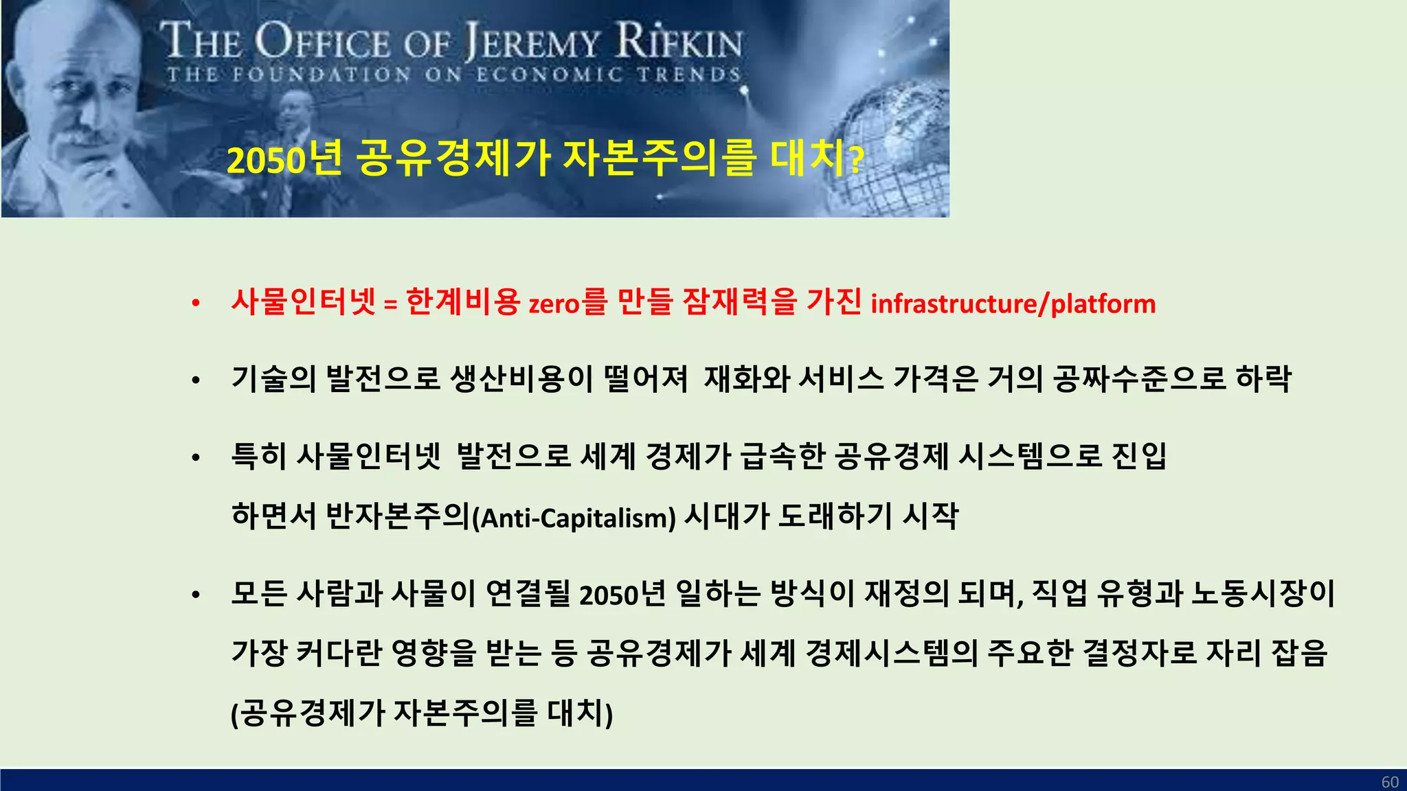 60
• 사물인터넷 = 한계비용 zero를 만들 잠재력을 가진 infrastructure/platform
• 기술의 발전으로 생산비용이 떨어져 재화와 서비스 가격은 거의 공짜수준으로 하락
• 특히 사물인터넷 발전으로 세계 경제가 급속한 공유경제 시스템으로 진입
하면서 반자본주의(Anti-Capitalism) 시대가 도래하기 시작
• 모든 사람과 사물이 연결될 2050년 일하는 방식이 재정의 되며, 직업 유형과 노동시장이
가장 커다란 영향을 받는 등 공유경제가 세계 경제시스템의 주요한 결정자로 자리 잡음
(공유경제가 자본주의를 대치)
2050년 공유경제가 자본주의를 대치?
 