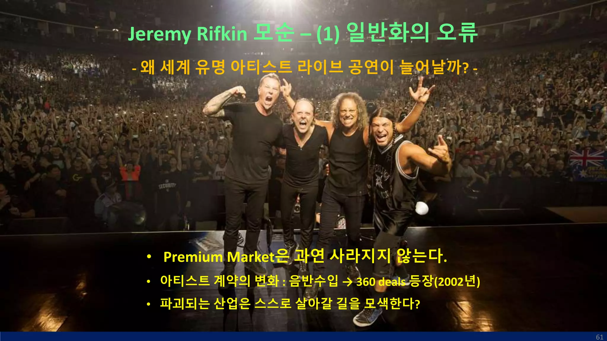 Jeremy Rifkin 모순 – (1) 일반화의 오류
• Premium Market은 과연 사라지지 않는다.
• 아티스트 계약의 변화 : 음반수입 → 360 deals 등장(2002년)
• 파괴되는 산업은 스스로 살아갈 길을 모색한다?
61
- 왜 세계 유명 아티스트 라이브 공연이 늘어날까? -
 
