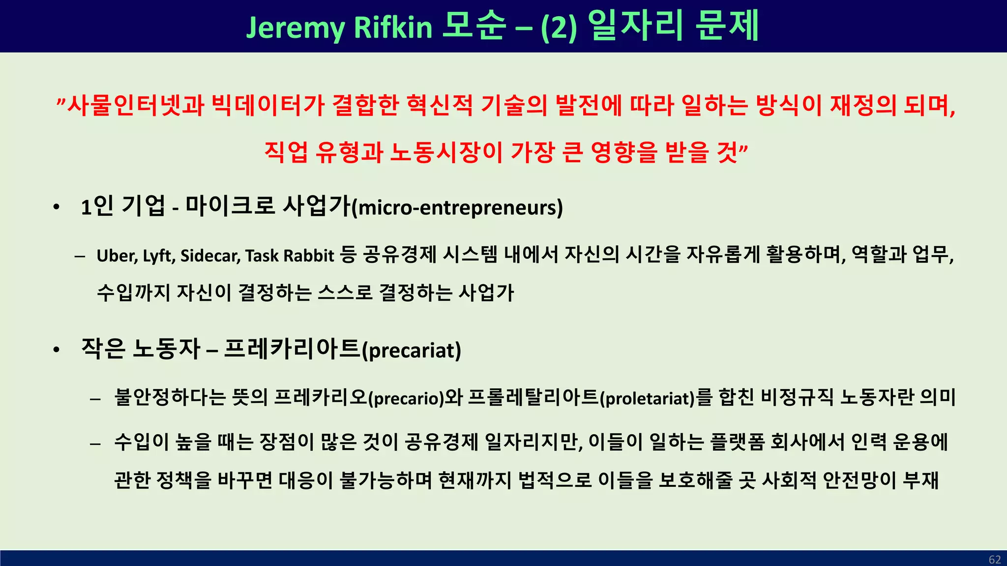Jeremy Rifkin 모순 – (2) 일자리 문제
62
”사물인터넷과 빅데이터가 결합한 혁신적 기술의 발전에 따라 일하는 방식이 재정의 되며,
직업 유형과 노동시장이 가장 큰 영향을 받을 것”
• 1인 기업 - 마이크로 사업가(micro-entrepreneurs)
– Uber, Lyft, Sidecar, Task Rabbit 등 공유경제 시스템 내에서 자신의 시간을 자유롭게 활용하며, 역할과 업무,
수입까지 자신이 결정하는 스스로 결정하는 사업가
• 작은 노동자 – 프레카리아트(precariat)
– 불안정하다는 뜻의 프레카리오(precario)와 프롤레탈리아트(proletariat)를 합친 비정규직 노동자란 의미
– 수입이 높을 때는 장점이 많은 것이 공유경제 일자리지만, 이들이 일하는 플랫폼 회사에서 인력 운용에
관한 정책을 바꾸면 대응이 불가능하며 현재까지 법적으로 이들을 보호해줄 곳 사회적 안전망이 부재
 