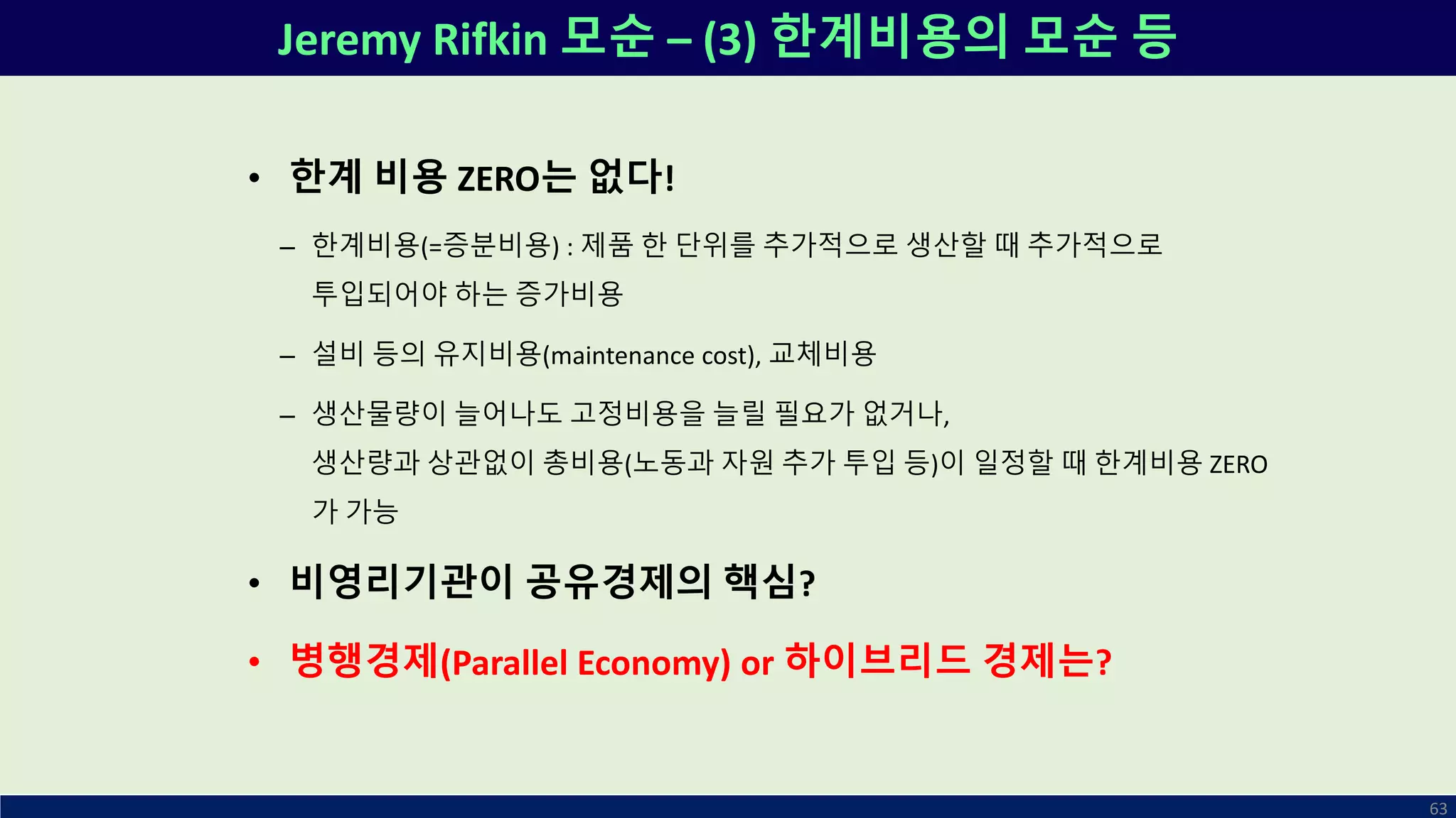 Jeremy Rifkin 모순 – (3) 한계비용의 모순 등
63
• 한계 비용 ZERO는 없다!
– 한계비용(=증분비용) : 제품 한 단위를 추가적으로 생산할 때 추가적으로
투입되어야 하는 증가비용
– 설비 등의 유지비용(maintenance cost), 교체비용
– 생산물량이 늘어나도 고정비용을 늘릴 필요가 없거나,
생산량과 상관없이 총비용(노동과 자원 추가 투입 등)이 일정할 때 한계비용 ZERO
가 가능
• 비영리기관이 공유경제의 핵심?
• 병행경제(Parallel Economy) or 하이브리드 경제는?
 