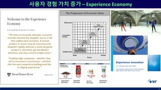 사용자 경험 가치 증가 – Experience Economy
10
“Leading-edge companies—whether they
sell to consumers or businesses—will find
that the next competitive battleground lies
in staging experiences.”
“The more an economy develops, economic
activities become less tangible, but as a rule
their added value increases. A normal
product or service may be consumed and
forgotten rapidly whereas a nicely designed
product is cherished, get everybody’s
attention, and may commit a higher price.”
 