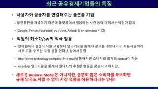 최근 공유경제기업들의 특징
• 사용자와 공급자를 연결해주는 플랫폼 기업
– 플랫폼만을 제공하기 때문에 플랫폼에서 발생하는 사건 등에 대해서는 책임이 없음
– (Google, Twitter, Facebook) vs. (Uber, Airbnb 등 on-demand 기업)
• 직원의 최소화/SW의 적극 활용
– 판매원이나 콜센터 직원 고용보다 알고리즘을 통해서 광고를 내보내거나, 사용자들끼리
서로 도울 수 있는 포럼 등을 인터넷 상에서 운영
– Uber(other technology company)는 e-mail을 통해서만 소비자와 회사의 contact이 가능
– Airbnb는 알고리즘을 통해서 임대자의 수상한 행동을 찾는다고 하지만…
• 새로운 Business Model은 아니지만, 충분히 많은 소비자를 확보하면
규제 당국도 어쩔 수 없이 시장 유통을 허용하리라는 믿음!
51
 