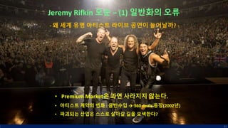 Jeremy Rifkin 모순 – (1) 일반화의 오류
• Premium Market은 과연 사라지지 않는다.
• 아티스트 계약의 변화 : 음반수입 → 360 deals 등장(2002년)
• 파괴되는 산업은 스스로 살아갈 길을 모색한다?
61
- 왜 세계 유명 아티스트 라이브 공연이 늘어날까? -
 