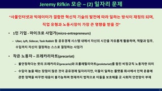 Jeremy Rifkin 모순 – (2) 일자리 문제
62
”사물인터넷과 빅데이터가 결합한 혁신적 기술의 발전에 따라 일하는 방식이 재정의 되며,
직업 유형과 노동시장이 가장 큰 영향을 받을 것”
• 1인 기업 - 마이크로 사업가(micro-entrepreneurs)
– Uber, Lyft, Sidecar, Task Rabbit 등 공유경제 시스템 내에서 자신의 시간을 자유롭게 활용하며, 역할과 업무,
수입까지 자신이 결정하는 스스로 결정하는 사업가
• 작은 노동자 – 프레카리아트(precariat)
– 불안정하다는 뜻의 프레카리오(precario)와 프롤레탈리아트(proletariat)를 합친 비정규직 노동자란 의미
– 수입이 높을 때는 장점이 많은 것이 공유경제 일자리지만, 이들이 일하는 플랫폼 회사에서 인력 운용에
관한 정책을 바꾸면 대응이 불가능하며 현재까지 법적으로 이들을 보호해줄 곳 사회적 안전망이 부재
 