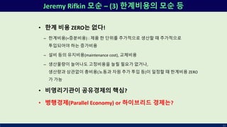 Jeremy Rifkin 모순 – (3) 한계비용의 모순 등
63
• 한계 비용 ZERO는 없다!
– 한계비용(=증분비용) : 제품 한 단위를 추가적으로 생산할 때 추가적으로
투입되어야 하는 증가비용
– 설비 등의 유지비용(maintenance cost), 교체비용
– 생산물량이 늘어나도 고정비용을 늘릴 필요가 없거나,
생산량과 상관없이 총비용(노동과 자원 추가 투입 등)이 일정할 때 한계비용 ZERO
가 가능
• 비영리기관이 공유경제의 핵심?
• 병행경제(Parallel Economy) or 하이브리드 경제는?
 