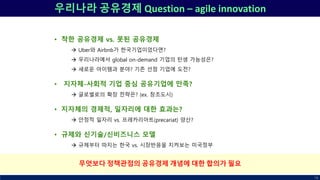 우리나라 공유경제 Question – agile innovation
• 착한 공유경제 vs. 못된 공유경제
 Uber와 Airbnb가 한국기업이었다면?
 우리나라에서 global on-demand 기업의 탄생 가능성은?
 새로운 아이템과 분야? 기존 선점 기업에 도전?
• 지자체-사회적 기업 중심 공유기업에 만족?
 글로벌로의 확장 전략은? (ex. 창조도시)
• 지자체의 경제적, 일자리에 대한 효과는?
 안정적 일자리 vs. 프레카리아트(precariat) 양산?
• 규제와 신기술/신비즈니스 모델
 규제부터 따지는 한국 vs. 시장반응을 지켜보는 미국정부
78
무엇보다 정책관점의 공유경제 개념에 대한 합의가 필요
 