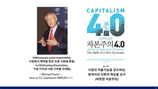 CSR(Corporate social responsibility,
사회에서 혜택을 받은 만큼 사회에 환원)
to CSV(Creating Shared Value,
기업 이익과 사회 기여를 극대화)
80
시장의 자율기능을 강조하되,
참여자의 사회적 책임을 요구
(따뜻한 자본주의)
- Michael Porter -
How to Fix Capitalism HBR(2011.1)
 