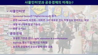 사물인터넷과 공유경제의 미래는?
• 사물인터넷
– Connected Device는? Digital Literacy는 증가
– 관련 SW/HW의 보편화 – 어쩌면 그리 새로운 것도 차별성도 없어지는 세상
– 대형 재난재해 발생 가능성
– 최종 승자는?
• 공유경제
– 영원한 기업은 없다 : agile innovation & transformation
– Start-Up, 중소기업, 대기업 각축장
– 윤리적 관점에서 공유모델에 대한 검토
84
 