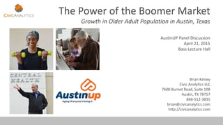 The Power of the Boomer Market
Growth in Older Adult Population in Austin, Texas
AustinUP Panel Discussion
April 21, 2015
Bass Lecture Hall
Brian Kelsey
Civic Analytics LLC
7600 Burnet Road, Suite 108
Austin, TX 78757
866-512-3835
brian@civicanalytics.com
http://civicanalytics.com
 