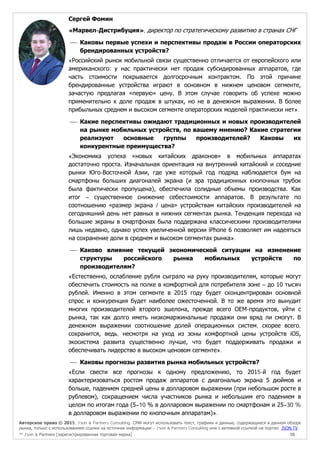 Авторское право © 2015, J’son & Partners Consulting. СМИ могут использовать текст, графики и данные, содержащиеся в данном обзоре
рынка, только с использованием ссылки на источник информации – J’son & Partners Consulting или с активной ссылкой на портал JSON.TV
™ J’son & Partners [зарегистрированная торговая марка] 10
Сергей Фомин
«Марвел-Дистрибуция», директор по стратегическому развитию в странах СНГ
 Каковы первые успехи и перспективы продаж в России операторских
брендированных устройств?
«Российский рынок мобильной связи существенно отличается от европейского или
американского: у нас практически нет продаж субсидированных аппаратов, где
часть стоимости покрывается долгосрочным контрактом. По этой причине
брендированные устройства играют в основном в нижнем ценовом сегменте,
зачастую предлагая «первую» цену. В этом случае говорить об успехе можно
применительно к доле продаж в штуках, но не в денежном выражении. В более
прибыльных среднем и высоком сегменте операторских моделей практически нет».
 Какие перспективы ожидают традиционных и новых производителей
на рынке мобильных устройств, по вашему мнению? Какие стратегии
реализуют основные группы производителей? Каковы их
конкурентные преимущества?
«Экономика успеха «новых китайских драконов» в мобильных аппаратах
достаточно проста. Изначальная ориентация на внутренний китайский и соседние
рынки Юго-Восточной Азии, где уже который год подряд наблюдается бум на
смартфоны больших диагоналей экрана (и эра традиционных кнопочных трубок
была фактически пропущена), обеспечила солидные объемы производства. Как
итог – существенное снижение себестоимости аппаратов. В результате по
соотношению «размер экрана / цена» устройствам китайских производителей на
сегодняшний день нет равных в нижних сегментах рынка. Тенденция перехода на
большие экраны в смартфонах была поддержана классическими производителями
лишь недавно, однако успех увеличенной версии iPhone 6 позволяет им надеяться
на сохранение доли в среднем и высоком сегментах рынка».
 Каково влияние текущей экономической ситуации на изменение
структуры российского рынка мобильных устройств по
производителям?
«Естественно, ослабление рубля сыграло на руку производителям, которые могут
обеспечить стоимость на полке в комфортной для потребителя зоне – до 10 тысяч
рублей. Именно в этом сегменте в 2015 году будет сконцентрирован основной
спрос и конкуренция будет наиболее ожесточенной. В то же время это вынудит
многих производителей второго эшелона, прежде всего ОЕМ-продуктов, уйти с
рынка, так как долго иметь низкомаржинальные продажи они вряд ли смогут. В
денежном выражении соотношение долей операционных систем, скорее всего,
сохранится, ведь, несмотря на уход из зоны комфортной цены устройств iOS,
экосистема развита существенно лучше, что будет поддерживать продажи и
обеспечивать лидерство в высоком ценовом сегменте».
 Каковы прогнозы развития рынка мобильных устройств?
«Если свести все прогнозы к одному предложению, то 2015-й год будет
характеризоваться ростом продаж аппаратов с диагональю экрана 5 дюймов и
больше, падением средней цены в долларовом выражении (при небольшом росте в
рублевом), сокращением числа участников рынка и небольшим его падением в
целом по итогам года (5–10 % в долларовом выражении по смартфонам и 25–30 %
в долларовом выражении по кнопочным аппаратам)».
 