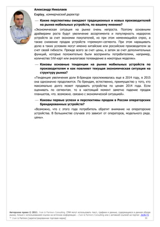 Авторское право © 2015, J’son & Partners Consulting. СМИ могут использовать текст, графики и данные, содержащиеся в данном обзоре
рынка, только с использованием ссылки на источник информации – J’son & Partners Consulting или с активной ссылкой на портал JSON.TV
™ J’son & Partners [зарегистрированная торговая марка] 11
Александр Николаев
Explay, коммерческий директор
 Какие перспективы ожидают традиционных и новых производителей
на рынке мобильных устройств, по вашему мнению?
«Экономическая ситуация на рынке очень непроста. Поэтому основными
драйверами роста будут увеличение ассортимента и популярность недорогих
устройств за счет экономии покупателей, но при этом неменяющийся спрос, а
также снижение продаж устройств «премиум»-сегмента. При этом наращивать
долю в таких условиях могут именно китайские или российские производители за
счет своей гибкости. Прежде всего за счет цены, а затем за счет дополнительных
функций, которые положительно были восприняты потребителями, например,
количество SIM-карт или аналоговое телевидение в некоторых моделях».
 Каковы основные тенденции на рынке мобильных устройств по
производителям и как повлияет текущая экономическая ситуация на
структуру рынка?
«Тенденция увеличения доли B-брендов прослеживалась еще в 2014 году, в 2015
она однозначно продолжится. По брендам, естественно, преимущество у того, кто
максимально долго может продавать устройства по ценам 2014 года. Если
оценивать по сегментам, то в настоящий момент заметно падение продаж
планшетов, что, возможно, связано с экономической ситуацией».
 Каковы первые успехи и перспективы продаж в России операторских
брендированных устройств?
«Возможно, что с этого года потребитель обратит внимание на операторские
устройства. В большинстве случаев это зависит от операторов, модельного ряда,
цены».
 