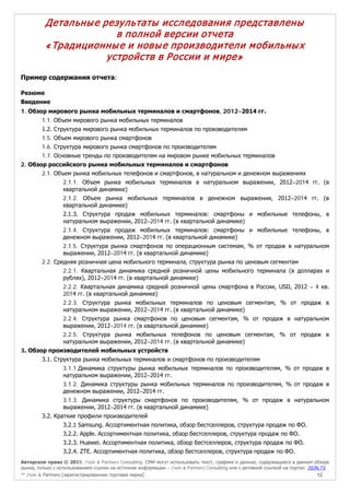 Авторское право © 2015, J’son & Partners Consulting. СМИ могут использовать текст, графики и данные, содержащиеся в данном обзоре
рынка, только с использованием ссылки на источник информации – J’son & Partners Consulting или с активной ссылкой на портал JSON.TV
™ J’son & Partners [зарегистрированная торговая марка] 12
Детальные результаты исследования представлены
в полной версии отчета
«Традиционные и новые производители мобильных
устройств в России и мире»
Пример содержания отчета:
Резюме
Введение
1. Обзор мирового рынка мобильных терминалов и смартфонов, 2012–2014 гг.
1.1. Объем мирового рынка мобильных терминалов
1.2. Структура мирового рынка мобильных терминалов по производителям
1.5. Объем мирового рынка смартфонов
1.6. Структура мирового рынка смартфонов по производителям
1.7. Основные тренды по производителям на мировом рынке мобильных терминалов
2. Обзор российского рынка мобильных терминалов и смартфонов
2.1. Объем рынка мобильных телефонов и смартфонов, в натуральном и денежном выражениях
2.1.1. Объем рынка мобильных терминалов в натуральном выражении, 2012–2014 гг. (в
квартальной динамике)
2.1.2. Объем рынка мобильных терминалов в денежном выражении, 2012–2014 гг. (в
квартальной динамике)
2.1.3. Структура продаж мобильных терминалов: смартфоны и мобильные телефоны, в
натуральном выражении, 2012–2014 гг. (в квартальной динамике)
2.1.4. Структура продаж мобильных терминалов: смартфоны и мобильные телефоны, в
денежном выражении, 2012–2014 гг. (в квартальной динамике)
2.1.5. Структура рынка смартфонов по операционным системам, % от продаж в натуральном
выражении, 2012–2014 гг. (в квартальной динамике)
2.2. Средняя розничная цена мобильного терминала, структура рынка по ценовым сегментам
2.2.1. Квартальная динамика средней розничной цены мобильного терминала (в долларах и
рублях), 2012–2014 гг. (в квартальной динамике)
2.2.2. Квартальная динамика средней розничной цены смартфона в России, USD, 2012 – 4 кв.
2014 гг. (в квартальной динамике)
2.2.3. Структура рынка мобильных терминалов по ценовым сегментам, % от продаж в
натуральном выражении, 2012–2014 гг. (в квартальной динамике)
2.2.4. Структура рынка смартфонов по ценовым сегментам, % от продаж в натуральном
выражении, 2012–2014 гг. (в квартальной динамике)
2.2.5. Структура рынка мобильных телефонов по ценовым сегментам, % от продаж в
натуральном выражении, 2012–2014 гг. (в квартальной динамике)
3. Обзор производителей мобильных устройств
3.1. Структура рынка мобильных терминалов и смартфонов по производителям
3.1.1.Динамика структуры рынка мобильных терминалов по производителям, % от продаж в
натуральном выражении, 2012–2014 гг.
3.1.2. Динамика структуры рынка мобильных терминалов по производителям, % от продаж в
денежном выражении, 2012–2014 гг.
3.1.3. Динамика структуры смартфонов по производителям, % от продаж в натуральном
выражении, 2012–2014 гг. (в квартальной динамике)
3.2. Краткие профили производителей
3.2.1 Samsung. Ассортиментная политика, обзор бестселлеров, структура продаж по ФО.
3.2.2. Apple. Ассортиментная политика, обзор бестселлеров, структура продаж по ФО.
3.2.3. Huawei. Ассортиментная политика, обзор бестселлеров, структура продаж по ФО.
3.2.4. ZTE. Ассортиментная политика, обзор бестселлеров, структура продаж по ФО.
 