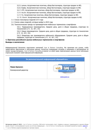 Авторское право © 2015, J’son & Partners Consulting. СМИ могут использовать текст, графики и данные, содержащиеся в данном обзоре
рынка, только с использованием ссылки на источник информации – J’son & Partners Consulting или с активной ссылкой на портал JSON.TV
™ J’son & Partners [зарегистрированная торговая марка] 13
3.2.5. Lenovo. Ассортиментная политика, обзор бестселлеров, структура продаж по ФО.
3.2.6. Explay. Ассортиментная политика, обзор бестселлеров, структура продаж по ФО.
3.2.7. HTC. Ассортиментная политика, обзор бестселлеров, структура продаж по ФО.
3.2.8. Alcatel. Ассортиментная политика, обзор бестселлеров, структура продаж по ФО.
3.2.9. Fly. Ассортиментная политика, обзор бестселлеров, структура продаж по ФО.
3.2.10. Xiaomi. Ассортиментная политика, обзор бестселлеров, структура продаж по ФО.
3.3. Список популярных моделей 2014 года
3.4. Список новых моделей, которые выйдут в 2015 году
3.6. Технологические тренды по производителям мобильных терминалов и смартфонов:
3.6.1. Традиционные производители. Средняя цена, доля в общих продажах, структура по
технологиям (LTE, 3G, NFC, DS).
3.6.2. Новые производители. Средняя цена, доля в общих продажах, структура по технологиям
(LTE, 3G, NFC, DS).
3.6.3. Операторы как производители мобильного оборудования. Средняя цена, доля в общих
продажах, структура по технологиям (LTE, 3G, NFC, DS).
4. Прогнозы российского рынка мобильных терминалов и смартфонов
Выводы и заключения
Информационный бюллетень подготовлен компанией J'son & Partners Consulting. Мы прилагаем все усилия, чтобы
предоставлять фактические и прогнозные данные, полностью отражающие ситуацию и имеющиеся в распоряжении на
момент выхода материала. J'son & Partners Consulting оставляет за собой право пересматривать данные после публикации
отдельными игроками новой официальной информации.
______________
За дополнительной информацией обращайтесь:
Павел Ермолич
Коммерческий директор
www.json.ru
 