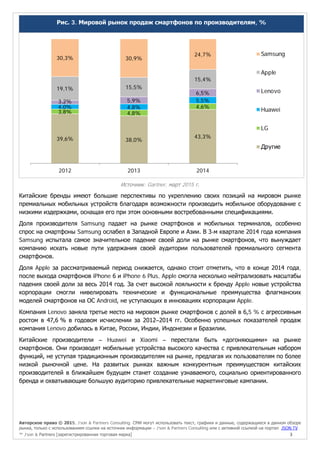 Авторское право © 2015, J’son & Partners Consulting. СМИ могут использовать текст, графики и данные, содержащиеся в данном обзоре
рынка, только с использованием ссылки на источник информации – J’son & Partners Consulting или с активной ссылкой на портал JSON.TV
™ J’son & Partners [зарегистрированная торговая марка] 3
Рис. 3. Мировой рынок продаж смартфонов по производителям, %
Источник: Gartner, март 2015 г.
Китайские бренды имеют большие перспективы по укреплению своих позиций на мировом рынке
премиальных мобильных устройств благодаря возможности производить мобильное оборудование с
низкими издержками, оснащая его при этом основными востребованными спецификациями.
Доля производителя Samsung падает на рынке смартфонов и мобильных терминалов, особенно
спрос на смартфоны Samsung ослабел в Западной Европе и Азии. В 3-м квартале 2014 года компания
Samsung испытала самое значительное падение своей доли на рынке смартфонов, что вынуждает
компанию искать новые пути удержания своей аудитории пользователей премиального сегмента
смартфонов.
Доля Apple за рассматриваемый период снижается, однако стоит отметить, что в конце 2014 года,
после выхода смартфонов iPhone 6 и iPhone 6 Plus, Apple смогла несколько нейтрализовать масштабы
падения своей доли за весь 2014 год. За счет высокой лояльности к бренду Apple новые устройства
корпорации смогли нивелировать технические и функциональные преимущества флагманских
моделей смартфонов на ОС Android, не уступающих в инновациях корпорации Apple.
Компания Lenovo заняла третье место на мировом рынке смартфонов с долей в 6,5 % с агрессивным
ростом в 47,6 % в годовом исчислении за 2012–2014 гг. Особенно успешных показателей продаж
компания Lenovo добилась в Китае, России, Индии, Индонезии и Бразилии.
Китайские производители – Huawei и Xiaomi – перестали быть «догоняющими» на рынке
смартфонов. Они производят мобильные устройства высокого качества с привлекательным набором
функций, не уступая традиционным производителям на рынке, предлагая их пользователям по более
низкой рыночной цене. На развитых рынках важным конкурентным преимуществом китайских
производителей в ближайшем будущем станет создание узнаваемого, социально ориентированного
бренда и охватывающие большую аудиторию привлекательные маркетинговые кампании.
39,6% 38,0%
43,3%
3,8% 4,8%
4,6%4,0% 4,8%
5,5%3,2% 5,9%
6,5%
19,1% 15,5%
15,4%
30,3% 30,9%
24,7%
2012 2013 2014
Samsung
Apple
Lenovo
Huawei
LG
Другие
 