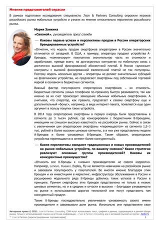 Авторское право © 2015, J’son & Partners Consulting. СМИ могут использовать текст, графики и данные, содержащиеся в данном обзоре
рынка, только с использованием ссылки на источник информации – J’son & Partners Consulting или с активной ссылкой на портал JSON.TV
™ J’son & Partners [зарегистрированная торговая марка] 5
Мнения представителей отрасли
В рамках подготовки исследования специалисты J'son & Partners Consulting опросили игроков
российского рынка мобильных устройств и узнали их мнение относительно перспектив российского
рынка.
Мария Заикина
«Связной», руководитель пресс-службы
 Каковы первые успехи и перспективы продаж в России операторских
брендированных устройств?
«Отметим, что модель продаж смартфонов операторами в России значительно
отличается от западной. В США, к примеру, операторы продают устройства А-
брендов, «компенсируя» покупателю значительную часть их стоимости и
зарабатывая, прежде всего, на долгосрочных контрактах на мобильную связь с
достаточно высокой фиксированной абонентской платой. В России «длинные»
контракты с высокой фиксированной ежемесячной платой не так популярны.
Поэтому модель несколько другая – операторы не делают значительных субсидий
на флагманские устройства, но предлагают смартфоны под собственной торговой
маркой в основном в бюджетных сегментах.
Важный фактор популярности операторских смартфонов – их стоимость.
Бюджетные сегменты умных телефонов по-прежнему быстро развиваются, так как
именно за их счет происходит замещение обычных мобильных смартфонами. А
учитывая, что оператор, как правило, предлагает к своему смартфону еще и
дополнительный «бонус», например, в виде интернет-пакета, появляется еще один
аргумент в пользу покупки таких устройств.
В 2014 году операторские смартфоны в первую очередь были представлены в
сегменте до 3 тысяч рублей, где конкурировали с бюджетными В-брендами,
имеющими не слишком высокую известность на российском рынке. Сейчас в связи
с увеличением цен операторские смартфоны «перемещаются» из сегмента 1,5–3
тыс. рублей в более высокие ценовые сегменты, а в них уже представлены модели
А-брендов и более узнаваемых В-брендов. Таким образом, операторские
устройства перемещаются в сегмент более конкурентный».
 Какие перспективы ожидают традиционных и новых производителей
на рынке мобильных устройств, по вашему мнению? Какие стратегии
реализуют основные группы производителей? Каковы их
конкурентные преимущества?
«Относить все B-бренды к «новым» производителям не совсем корректно.
Например, Lenovo, Huawei, Explay, Fly не являются новичками на российском рынке
и завоевали популярность у покупателей. Во многом именно благодаря этим
брендам и их инвестициям в маркетинг, инфраструктуру обслуживания в России и
расширению модельного ряда B-бренды добились таких успехов в России в
принципе. Причем смартфоны этих брендов представлены не только в низких
ценовых сегментах, но и в средних и отчасти в высоких – благодаря узнаваемости
на рынке и использованию дорогих технологий они могут представить там
конкурентный продукт.
Такие B-бренды последовательно увеличивали узнаваемость своего имени
производителя и завоевывали доли рынка. Изначально они представляли свои
 