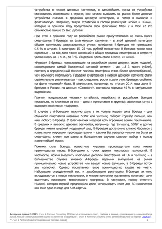 Авторское право © 2015, J’son & Partners Consulting. СМИ могут использовать текст, графики и данные, содержащиеся в данном обзоре
рынка, только с использованием ссылки на источник информации – J’son & Partners Consulting или с активной ссылкой на портал JSON.TV
™ J’son & Partners [зарегистрированная торговая марка] 6
устройства в низких ценовых сегментах, в дальнейшем, когда их устройства
становились известными в стране, они начали выводить на рынок более дорогие
устройства сначала в среднюю ценовую категорию, а потом в высокую и
флагманскую. Например, такую стратегию в России реализуют Lenovo и Huawei,
которые в прошлом году представили свои флагманы: Mate 7 и Vibe Z2 Pro
стоимостью свыше 35 тыс. рублей.
При этом в прошлом году на российском рынке присутствовало не очень много
смартфонов B-брендов во флагманском сегменте – в этой ценовой категории
общее количество реализованных умных телефонов B-брендов не превышало
0,5 % в штуках. В категории 15–25 тыс. рублей показатели B-брендов также пока
скромные – за год доля таких компаний в общих продажах смартфонов в сегменте
увеличилась на 1 п. п., до 3 %. Лидерами здесь стали Lenovo и Huawei.
«Новые» В-бренды, представившие на российском рынке десятки своих моделей,
сформировали самый бюджетный ценовой сегмент – до 1,5–3 тысяч рублей,
поэтому в определенный момент покупка смартфона стала более целесообразной,
чем обычного мобильного. Продажи смартфонов в низком ценовом сегменте стали
стремительно увеличиваться – как следствие, росли и доли этих брендов, особенно
на фоне «нулевой» базы. В результате, например, по итогам 2014 года доля B-
брендов в России, по данным «Связного», составила порядка 45 % в натуральном
выражении.
Причин популярности «новых» китайских, индийских и российских брендов
несколько, но ключевые из них – цена и присутствие в крупных розничных сетях с
высоким клиентским трафиком.
В случае с А-брендами важную роль в их успехе играет сила бренда – для
обычного покупателя название SONY или Samsung говорит гораздо больше, чем
имя любого B-бренда. У флагманских моделей есть огромные армии поклонников.
В средних и высоких ценовых сегментах, например, где Samsung, SONY и другие
бренды имеют широкий модельный ряд, B-брендам достаточно сложно бороться с
известными мировыми производителями – какими бы технологичными ни были их
смартфоны, клиент все равно в большинстве случаев сделает выбор в пользу
известнейшей марки.
Помимо силы бренда, известные мировые производители пока имеют
преимущество перед B-брендами с точки зрения некоторых технологий. В
частности, можно выделить изогнутые дисплеи смартфонов от LG и Samsung – в
большинстве случаев именно А-бренды первыми выпускают на рынок
принципиально новые устройства или вводят новые функции, а В-бренды потом
это копируют. Однако постепенно такое преимущество сходит на «нет».
Набравшие определенный вес и заработавшие репутацию B-бренды активно
вкладываются в новые технологии, и многие компании постепенно начинают сами
выступать пионерами технического прогресса. В частности, можно отметить
Huawei, которая первой предложила идею использовать слот для SD-накопителя
как еще одно гнездо для SIM-карты».
 
