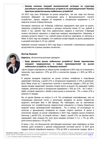 Авторское право © 2015, J’son & Partners Consulting. СМИ могут использовать текст, графики и данные, содержащиеся в данном обзоре
рынка, только с использованием ссылки на источник информации – J’son & Partners Consulting или с активной ссылкой на портал JSON.TV
™ J’son & Partners [зарегистрированная торговая марка] 7
 Каково влияние текущей экономической ситуации на структуру
российского рынка мобильных устройств по производителям? Каковы
прогнозы развития рынка мобильных устройств?
«В 2015 году роль В-брендов на рынке возрастает, так как люди все больше
внимания обращают на соотношение цены и функциональности «умного
устройства», однако лидером по продажам в натуральном выражении в 1-м
квартале остался А-бренд Samsung.
Последние несколько лет B-бренды стабильно наращивали свои доли на рынке,
предлагая устройства в основном в ценовых сегментах менее 15 тыс. рублей и
менее 5 тыс. рублей. При этом сравнительно недавно в «вотчину» B-брендов
начали постепенно проникать и известные мировые производители. Например, в
ценовом сегменте менее 5 тыс. рублей можно встретить смартфоны от Samsung и
Nokia. В 2015 году мы ожидаем, что наиболее острая борьба за рынок развернется
в ценовой категории 5–10 тыс. рублей.
Наиболее сильные позиции в 2015 году будут у компаний с максимально широким
ассортиментом в разных ценовых сегментах».
Виктор Луканин
Евросеть, Исполнительный вице-президент
 Куда движется рынок мобильных устройств? Какие перспективы
ожидают традиционных и новых производителей на рынке
мобильных устройств, по Вашему мнению?
«Доля продаж смартфонов на общем рынке телефонов в 2014 году по отношению к
прошлому году выросла с 47% до 62% в количестве продаж и с 82% до 90% в
выручке.
В разрезе вендоров лидерство на рынке сотовых телефонов и смартфонов
удерживает Samsung, с долей 21% в натуральном выражении и 23% в денежном.
Доля Nokia упала на 7 процентных пунктов в количестве продаж с 26% до 19%,
однако вендор продолжает занимать второе место на рынке. Fly закрывает тройку
лидеров, увеличив долю в натуральном выражении с 10% до 11% . На 5 месте –
Apple, который сравнялся с Alcatel в весе рынка в количестве - 7%, и занял 27% в
выручке от продаж.
Мы не делим бренды на классы А и B. Это устаревшая классификация, уже не
отражающая реальный статус и репутацию вендоров на рынке. Корректнее
выделять категории New и Old бренды. Мы наблюдаем, как на протяжении
нескольких лет потребительские предпочтения смещаются в сторону бюджетных
моделей новых производителей смартфонов - Fly и Lenovo, не уступающих по
качеству и функционалу аппаратам из линеек старого эшелона. В целом в
количестве продаж на рынке смартфонов в 2014 году лидером рынка оставался
Samsung, с долей 21%, на второй строчке – Apple, с долей 11%, на третьем месте
наращивает свои позиции Fly, рост доли вендора составил 3 п.п. с 7% до 10%,
доля Lenovo выросла с 1% до 5%.
В связи с тем, что большинство new-брендов выпускают свои смартфоны на базе
Android, доля устройств с данной операционной системой растет. В 2014 доля
продаж Android смартфонов выросла с 75% до 83% в количестве продаж. Доля в
 
