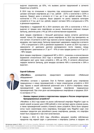 Авторское право © 2015, J’son & Partners Consulting. СМИ могут использовать текст, графики и данные, содержащиеся в данном обзоре
рынка, только с использованием ссылки на источник информации – J’son & Partners Consulting или с активной ссылкой на портал JSON.TV
™ J’son & Partners [зарегистрированная торговая марка] 8
выручке сократилась до 65%, что вызвано ростом предложений в сегменте
бюджетных устройств.
В 2014 году по отношению к прошлому году колоссальный прирост показала
ценовая категория смартфонов до 2 тыс. рублей - 221% в количестве и 223% в
выручке. Прирост доли в сегменте от 2 тыс. до 4 тыс. рублей оставил 78% в
количестве и 77% в выручке. Выше среднего по рынку приросла категория
устройств от 4 тыс. до 6 тыс. рублей, прирост составил 56% в натуральном и 57%
в денежном выражении.
Смартфоны с поддержкой 4G в 2014 занимали уже 15% в количестве и 41% в
выручке от продаж всех смартфонов на рынке. Значительно упрочнил позиции
Samsung, увеличив долю с 4% до 16% в количественном выражении.
Доля продаж смартфонов с большой̆ диагональю экрана остается достаточно
низкой: только 2% продаж всего рынка смартфонов за 2014 год приходилось на
этот сегмент. В сегменте в 2014 году приняло участие гораздо большее количество
вендоров, чем годом ранее. Samsung продолжает удерживать лидерство в сегменте
- 37% в натуральном и 53% в денежном выражении. В целом за 2014 год спрос в
зависимости от диагонали дисплея распределился почти поровну между
смартфонами с диагональю от 3” до 4” - 47% от всех продаж рынка и от 4” до 5,5”
- 48% продаж.
Доля продаж смартфонов с поддержкой NFC в 2014 г. снизилась в количественном
выражении относительно 2013 года и составила 17%, в денежном выражении
наблюдался рост доли таких устройств с 30% до 35%. В сегменте абсолютным
лидером является Samsung, доля вендора составила 40% в количестве и 36% в
выручке».
Сергей Соболев
«МегаФон», руководитель продуктового направления «Мобильное
оборудование»
«МегаФон» согласен с оценками J’son & Partners средней цены смартфонов
традиционных и новых производителей, а также операторских устройств в 2014
году. Однако в нашей собственной розничной сети в 2014-м смартфоны новых
производителей уже превысили продажи смартфонов традиционных
производителей. При этом доля кастомизированных смартфонов в продажах 2014-
го составила 17 %».
 Каковы первые успехи и перспективы продаж в России операторских
брендированных устройств?
«МегаФон» в 2013 году вывел на рынок собственный смартфон MegaFon Login по
самой низкой на рынке цене (1990 рублей) и этим заставил других игроков рынка,
а также производителей снижать стоимость своих устройств. Всего были проданы
сотни тысяч экземпляров этого смартфона, благодаря чему MegaFon Login стал
знаковым продуктом для российского рынка смартфонов, доказав, что смартфон
может быть недорогим и при этом качественным.
В период с 2013 по 2015 годы «МегаФон» расширил линейку собственных
продуктов под маркой Login: в дополнение к смартфону (сейчас в продаже его
 