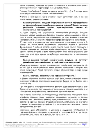 Авторское право © 2015, J’son & Partners Consulting. СМИ могут использовать текст, графики и данные, содержащиеся в данном обзоре
рынка, только с использованием ссылки на источник информации – J’son & Partners Consulting или с активной ссылкой на портал JSON.TV
™ J’son & Partners [зарегистрированная торговая марка] 9
третье поколение) появились доступные 3G-планшеты, а в феврале этого года –
операторский фаблет MegaFon Login + по цене 3990 рублей.
Планшет MegaFon Login 3 (вывод на рынок в августе 2014 г.) за 5 месяцев занял
30 % продаж планшетов в салонах «МегаФон Ритейл».
Аналогов в соотношении «цена-качество» нашим устройствам нет, и все они
демонстрируют хорошие продажи».
 Какие перспективы ожидают традиционных и новых производителей
на рынке мобильных устройств, по вашему мнению? Какие стратегии
реализуют основные группы производителей? Каковы их
конкурентные преимущества?
«С одной стороны, все традиционные производители (А-бренды) обладают
сильными, хорошо узнаваемыми брендами с высоким уровнем доверия, и это их
плюс. С другой, покупатель сегодня оптимизирует расходы, и именно поэтому мы
наблюдаем активный прирост в продажах смартфонов бюджетного сегмента (до 5–
7,5 тыс. руб.), в котором как раз очень популярны операторские модели и В-
бренды. На рынке сейчас востребованы бюджетные модели с достойным
функционалом. И особенно актуален он для тех, кто только пробует переходить с
обычных телефонов на смартфон, чтобы «попробовать», насколько им это будет
удобно. Поэтому в борьбе за долю производителям очень важно предложить цену
ниже, при этом дать важные потребителям характеристики в максимальном
качестве».
 Каково влияние текущей экономической ситуации на структуру
российского рынка мобильных устройств по производителям?
«Покупатель экономит, поэтому отказывается от приобретения смартфона за 10–
15 тыс. руб. в пользу устройства вдвое дешевле. Исключение – аппараты топ-
класса (например, от Apple), покупатели которых обновляют парк по мере выхода
новых моделей».
 Каковы прогнозы развития рынка мобильных устройств?
«Продажи смартфонов в штуках и дальше будут расти, поскольку тренд по замене
кнопочных телефонов смартфонами продолжается. Однако не так быстро, как в
прошлом году.
При этом рост из-за макроэкономических факторов будет обеспечиваться за счет
бюджетного сегмента, где традиционно очень сильны позиции операторов и их
оборудования, выпущенного под собственными торговыми марками.
Рост интереса к фаблетам как гибридам между смартфонами и планшетами. Такое
устройство позволяет более комфортно пользоваться интернетом и другими
возможностями смартфона – просмотр видео, чтение книг и др. – и при этом имеет
достаточно скромные размеры. Это дает возможность использовать его в качестве
основного и единственного устройства (что также позволяет экономить, покупая
одно устройство, а не два).
Увеличение доли LTE-устройств и устройств с поддержкой LTE-Advanced. В
собственной рознице «МегаФона» доля устройств с поддержкой LTE в 1 кв. 2015 г.
составила 6,5 %, что на 2 п. п. больше, чем в 1 кв. 2014 г.».
 