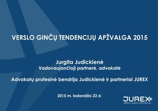 VERSLO GINČŲ TENDENCIJŲ APŽVALGA 2015
Jurgita Judickienė
Vadovaujančioji partnerė, advokatė
Advokatų profesinė bendrija Judickienė ir partneriai JUREX
2015 m. balandžio 22 d.
 