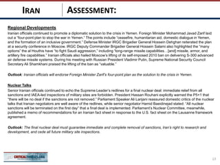 ASSESSMENT:
Regional Developments
Iranian officials continued to promote a diplomatic solution to the crisis in Yemen. Foreign Minister Mohammad Javad Zarif laid
out a “four-point plan to stop the war in Yemen.” The points include “ceasefire, humanitarian aid, domestic dialogue in Yemen,
and the formation of an inclusive government.” Defense Minister IRGC Brigadier General Hossein Dehghan reiterated the plan
at a security conference in Moscow. IRGC Deputy Commander Brigadier General Hossein Salami also highlighted the “many
options” the al Houthis have “to fight Saudi aggression,” including “long-range missile capabilities…[and] missile, armor, and
artillery fire capabilities.” Iranian officials also hailed Moscow’s lifting of its self-imposed 2010 ban on delivering S-300 advanced
air defense missile systems. During his meeting with Russian President Vladimir Putin, Supreme National Security Council
Secretary Ali Shamkhani praised the lifting of the ban as “valuable.”
Outlook: Iranian officials will endorse Foreign Minister Zarif’s four-point plan as the solution to the crisis in Yemen.
Nuclear Talks
Senior Iranian officials continued to echo the Supreme Leader’s redlines for a final nuclear deal: immediate relief from all
sanctions and IAEA-led inspections of military sites are forbidden. President Hassan Rouhani explicitly warned the P5+1 that
“there will be no deal if the sanctions are not removed.” Parliament Speaker Ali Larijani reassured domestic critics of the nuclear
talks that Iranian negotiators are well aware of the redlines, while senior negotiator Hamid Baeidinejad stated: “All nuclear
sanctions will be terminated on the first day” that a final deal is implemented. Parliament’s Nuclear Committee, meanwhile,
published a memo of recommendations for an Iranian fact sheet in response to the U.S. fact sheet on the Lausanne framework
agreement.
Outlook: The final nuclear deal must guarantee immediate and complete removal of sanctions, Iran’s right to research and
development, and cede all future military site inspections.
13
IRAN
 
