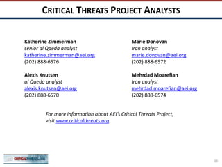 CRITICAL THREATS PROJECT ANALYSTS
Katherine Zimmerman
senior al Qaeda analyst
katherine.zimmerman@aei.org
(202) 888-6576
Alexis Knutsen
al Qaeda analyst
alexis.knutsen@aei.org
(202) 888-6570
Marie Donovan
Iran analyst
marie.donovan@aei.org
(202) 888-6572
Mehrdad Moarefian
Iran analyst
mehrdad.moarefian@aei.org
(202) 888-6574
For more information about AEI’s Critical Threats Project,
visit www.criticalthreats.org.
16
 