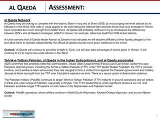 ASSESSMENT:
al Qaeda Network
Al Qaeda may be looking to compete with the Islamic State in Iraq and al Sham (ISIS) by encouraging low-level attacks by its
followers in the West. ISIS cells in Libya appear to be dominating the Islamist fight whereas those that have emerged in Yemen
have not pulled too much strength from AQAP there. Al Qaeda will probably continue to try to emphasize the differences
between ISIS’s and al Qaeda’s strategies. AQAP in Yemen, for example, distances itself from ISIS-linked attacks.
A rumor persists that al Qaeda leader Ayman al Zawahiri has indicated he will absolve affiliates of their loyalty pledges to him
and allow them to operate independently. No official al Qaeda sources have given credence to the rumor.
Outlook: Al Qaeda will continue to prioritize its fight in Syria, but will also take advantage of recent gains in Yemen. It will
continue to try to inspire low-scale attacks in the West.
Tehrik-e-Taliban Pakistan, al Qaeda in the Indian Subcontinent, and al Qaeda associates
AQIS confirmed that airstrikes killed two commanders, Obaid Ullah (Ustad Ahmed Farooq) and Qari Imran, earlier this year.
Pakistani Islamist groups, including the Tehrik-e-Taliban Pakistan (TTP) under TTP leader Mullah Fazlullah, the TTP’s Jamaat-
ul-Ahrar, and Lashkar-e-Islam announced they had merged to form a unified front against the Pakistan government and military.
Jamaat-ul-Ahrar had split from the TTP over Fazlullah’s selection as emir. There is a recent uptick in Balochistan violence.
The Pakistani military (PakMil) continues to target Tehrik-e-Taliban Pakistan (TTP) militants in ground operations and air strikes
in tribal and urban areas of Pakistan, especially in Khyber. The TTP’s leadership is under significant pressure as U.S. and
Pakistani airstrikes target TTP leaders on both sides of the Afghanistan and Pakistan border.
Outlook: PakMil operations, drone strikes continue in North/South Waziristan, Khyber/Orakzai Agencies, and across Afghan
border.
3
AL QAEDA
 