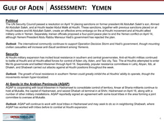 ASSESSMENT:
Political
The UN Security Council passed a resolution on April 14 placing sanctions on former president Ali Abdullah Saleh’s son, Ahmed
Ali Abdullah Saleh, and al Houthi leader Abdul Malik al Houthi. These sanctions, together with previous sanctions placed on al
Houthi leaders and Ali Abdullah Saleh, create an effective arms embargo on the al Houthi movement and al Houthi-allied
military units in Yemen. Separately, Iranian officials proposed a four-point peace plan to end the Yemen conflict on April 14,
although Yemeni President Abdu Rabbu Mansour Hadi’s government has rejected the plan.
Outlook: The international community continues to support Operation Decisive Storm and Hadi’s government, though mounting
civilian casualties will increase anti-Saudi sentiment among Yemenis.
Security
Al Houthi military expansion has incited local resistance in southern and central governorates. Anti-al Houthi militias continued
to battle al Houthi and al Houthi-allied forces for control of Aden city, Aden, and Taiz city, Taiz. The al Houthis attempted to enter
Ma’rib governorate and battled tribesmen through April 16. Separately, popular resistance committees in Lahij, Abyan, Ibb, al
Dhaleh, and Shabwah carried out attacks against al Houthi positions throughout the week.
Outlook: The growth of local resistance in southern Yemen could greatly inhibit the al Houthis’ ability to operate, though the
movements remain hyper-localized.
Al Qaeda in the Arabian Peninsula (AQAP)
AQAP is cooperating with local tribesmen in Hadramawt to consolidate control of territory. Ansar al Sharia militants continue to
hold al Mukalla, the capital of Hadramawt, and seized Dhabah oil terminal in al Shihr, Hadramawt on April 16, along with a
number of other military installations. AQAP reportedly signed an agreement with some local tribes in the area forming a joint
committee to oversee al Mukalla.
Outlook: AQAP will continue to work with local tribes in Hadramawt and may seek to do so in neighboring Shabwah, where
AQAP has worked with tribes before to combat al Houthi expansion.
4
YEMENGULF OF ADEN
 