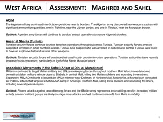 ASSESSMENT:
AQIM
The Algerian military continued interdiction operations near its borders. The Algerian army discovered two weapons caches with
significant ammunition quantities, one in Tibhirine, near the Libyan border, and one in Tindouf, near the Moroccan border.
Outlook: Algerian army forces will continue to conduct search operations to secure Algeria’s borders.
Ansar al Sharia (Tunisia)
Tunisian security forces continue counter-terrorism operations throughout central Tunisia. Tunisian security forces arrested
suspected terrorists in small numbers across Tunisia. One suspect who was arrested in Sidi Bouzid, central Tunisia, was found
to have an explosive belt and several other weapons.
Outlook: Tunisian security forces will continue their small-scale counter-terrorism operations. Tunisian authorities have recently
increased such operations, particularly in light of the Bardo Museum attack.
Associated Movements in the Sahel (Ansar al Din, al Murabitoun)
Militants continued to target Malian military and UN peacekeeping forces throughout northern Mali. A landmine detonated
beneath a Malian military vehicle close to Diabaly, in central Mali, killing two Malian soldiers and wounding three others.
Separately, MUJAO militants executed an MNLA member near Deliman, in northern Mali. Meanwhile, al Murabitoun conducted
an SVBIED attack that targeted a MINSUMA camp in Ansongo, northern Mali, killing three civilians and wounding 16 others,
including several peacekeepers.
Outlook: Recent attacks against peacekeeping forces and the Malian army represents an unsettling trend in increased militant
activity. Islamist militant groups are likely to stage more attacks and will continue to benefit from Mali’s instability.
9
MAGHREB AND SAHELWEST AFRICA
 