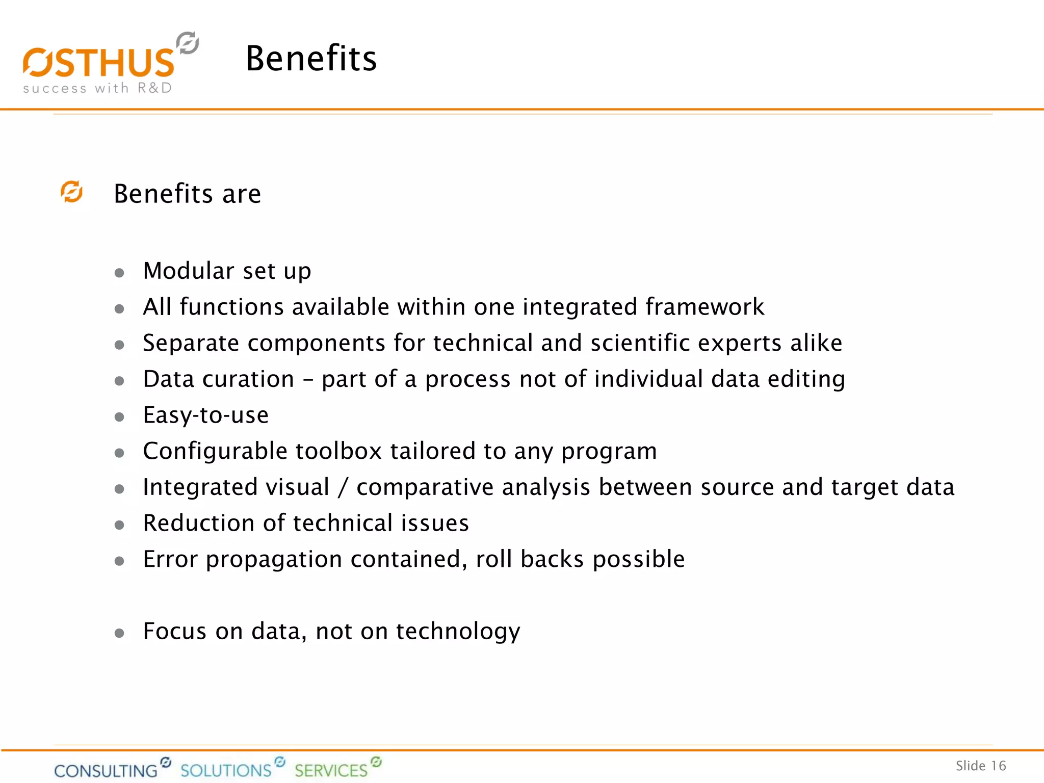 Slide 16
Benefits
Benefits are
 Modular set up
 All functions available within one integrated framework
 Separate components for technical and scientific experts alike
 Data curation – part of a process not of individual data editing
 Easy-to-use
 Configurable toolbox tailored to any program
 Integrated visual / comparative analysis between source and target data
 Reduction of technical issues
 Error propagation contained, roll backs possible
 Focus on data, not on technology
 