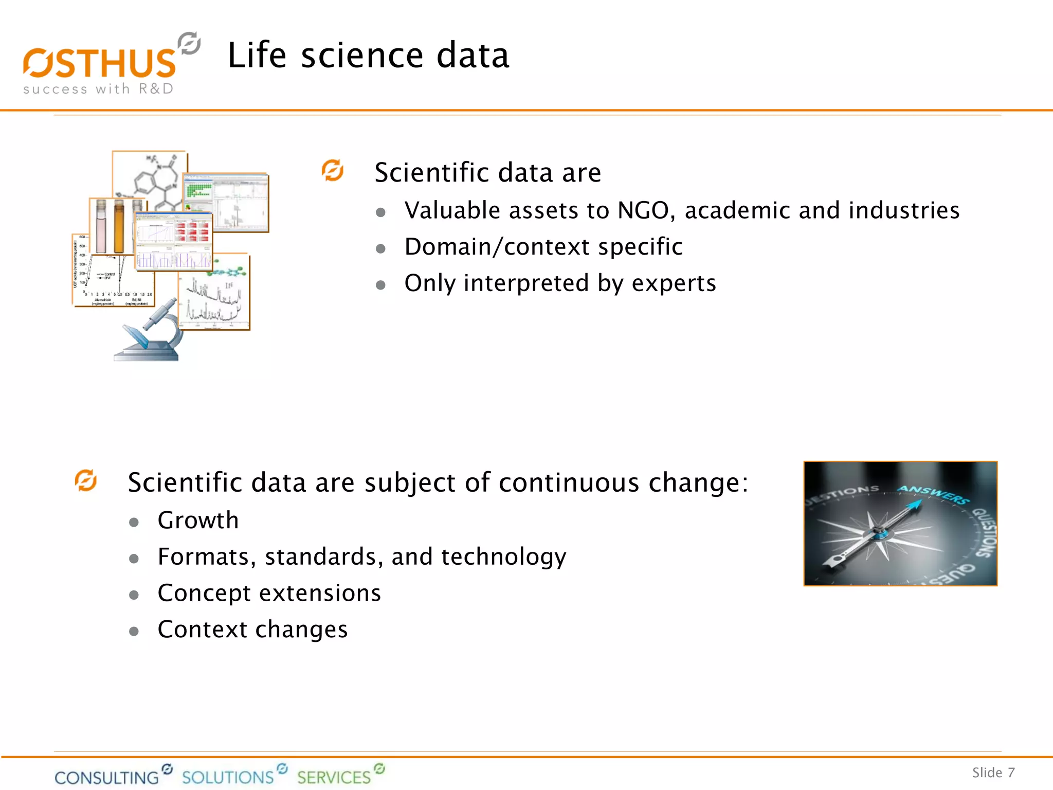 Slide 7
Life science data
Scientific data are
 Valuable assets to NGO, academic and industries
 Domain/context specific
 Only interpreted by experts
Scientific data are subject of continuous change:
 Growth
 Formats, standards, and technology
 Concept extensions
 Context changes
 