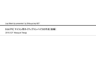 8-bit PIC マイコン用ネイティブコンパイラの作成（後編）
2015.4.27 Masayuki Takagi
Lisp Meet Up presented by Shibuya.lisp #27
 