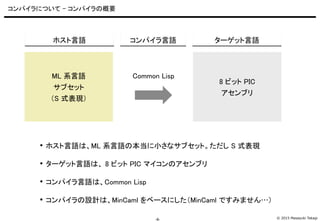 © 2015 Masayuki Takagi-6-
コンパイラについて - コンパイラの概要
 ホスト言語は、ML 系言語の本当に小さなサブセット。ただし S 式表現
 ターゲット言語は、 8 ビット PIC マイコンのアセンブリ
 コン...