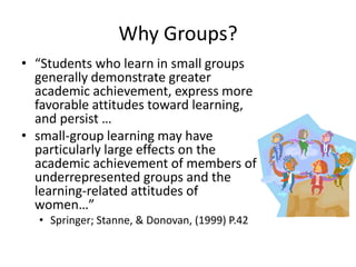 Why Groups?
• “Students who learn in small groups
generally demonstrate greater
academic achievement, express more
favorable attitudes toward learning,
and persist …
• small-group learning may have
particularly large effects on the
academic achievement of members of
underrepresented groups and the
learning-related attitudes of
women…”
• Springer; Stanne, & Donovan, (1999) P.42
 