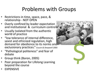 Problems with Groups
• Restrictions in time, space, pace, &
relationship - NOT OPEN
• Overly confined by leader expectation
and institutional & curriculum control
• Usually Isolated from the authentic
world of practice
• “low tolerance of internal difference,
sexist and ethicized regulation, high
demand for obedience to its norms and
exclusionary practices.”Cousin & Deepwell 2005
• “Pathological politeness” and fear of
debate
• Group think (Baron, 2005)
• Poor preparation for Lifelong Learning
beyond the course
• EXPENSIVE
$
 