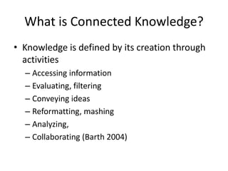 What is Connected Knowledge?
• Knowledge is defined by its creation through
activities
– Accessing information
– Evaluating, filtering
– Conveying ideas
– Reformatting, mashing
– Analyzing,
– Collaborating (Barth 2004)
 