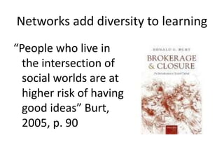 Networks add diversity to learning
“People who live in
the intersection of
social worlds are at
higher risk of having
good ideas” Burt,
2005, p. 90
 