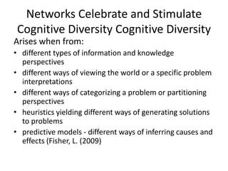 Networks Celebrate and Stimulate
Cognitive Diversity Cognitive Diversity
Arises when from:
• different types of information and knowledge
perspectives
• different ways of viewing the world or a specific problem
interpretations
• different ways of categorizing a problem or partitioning
perspectives
• heuristics yielding different ways of generating solutions
to problems
• predictive models - different ways of inferring causes and
effects (Fisher, L. (2009)
 