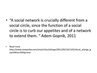 • “A social network is crucially different from a
social circle, since the function of a social
circle is to curb our appetites and of a network
to extend them. “ Adem Gopnik, 2011
• Read more
http://www.newyorker.com/arts/critics/atlarge/2011/02/14/110214crat_atlarge_g
opnik#ixzz1NHjpnxne
 