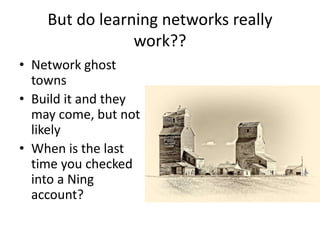 But do learning networks really
work??
• Network ghost
towns
• Build it and they
may come, but not
likely
• When is the last
time you checked
into a Ning
account?
 