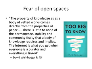 Fear of open spaces
• “The property of knowledge as as a
body of vetted works comes
directly from the properties of
paper …. There is little to none of
the permanence, stability and
community fealty that a body of
knowledge requires and implies.
The Internet is what you get when
everyone is a curator and
everything is linked”
– David Weinberger P. 45
 