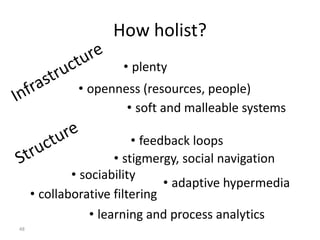 48
How holist?
• plenty
• stigmergy, social navigation
• collaborative filtering
• adaptive hypermedia
• learning and process analytics
• feedback loops
• sociability
• soft and malleable systems
• openness (resources, people)
 