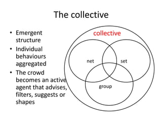 The collective
• Emergent
structure
• Individual
behaviours
aggregated
• The crowd
becomes an active
agent that advises,
filters, suggests or
shapes
setnet
group
collective
 