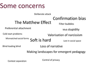 Mismatched social forms
The Matthew Effect
Preferential attachment
Soft is hard Lost in social space
Deliberate attack
Valorisation of narcissism
Filter bubbles
Confirmation bias
Context separation
Loss of narrative
Control of privacy
Blind leading blind
Making landscapes for emergent pedagogy
Some concerns
Cold start problems
Mob stupidity
 
