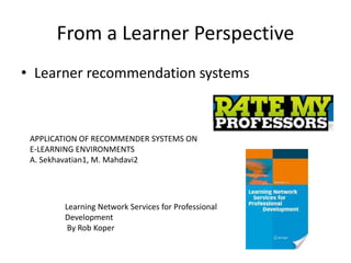 From a Learner Perspective
• Learner recommendation systems
APPLICATION OF RECOMMENDER SYSTEMS ON
E-LEARNING ENVIRONMENTS
A. Sekhavatian1, M. Mahdavi2
Learning Network Services for Professional
Development
By Rob Koper
 