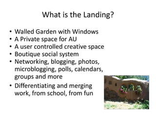 What is the Landing?
• Walled Garden with Windows
• A Private space for AU
• A user controlled creative space
• Boutique social system
• Networking, blogging, photos,
microblogging, polls, calendars,
groups and more
• Differentiating and merging
work, from school, from fun
 