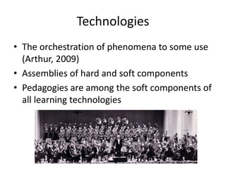 Technologies
• The orchestration of phenomena to some use
(Arthur, 2009)
• Assemblies of hard and soft components
• Pedagogies are among the soft components of
all learning technologies
 
